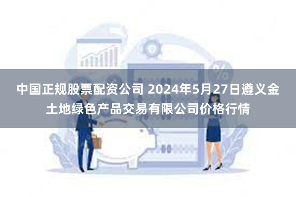 中国正规股票配资公司 2024年5月27日遵义金土地绿色产品交易有限公司价格行情