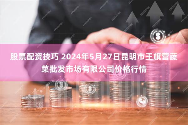 股票配资技巧 2024年5月27日昆明市王旗营蔬菜批发市场有限公司价格行情