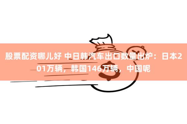 股票配资哪儿好 中日韩汽车出口数量出炉：日本201万辆，韩国146万辆，中国呢