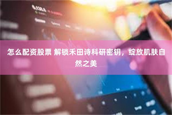 怎么配资股票 解锁禾田诗科研密钥，绽放肌肤自然之美