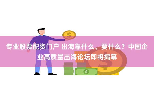 专业股票配资门户 出海靠什么、要什么？中国企业高质量出海论坛即将揭幕