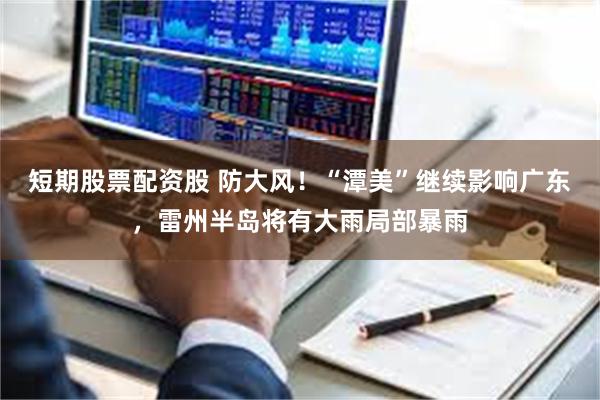 短期股票配资股 防大风！“潭美”继续影响广东，雷州半岛将有大雨局部暴雨