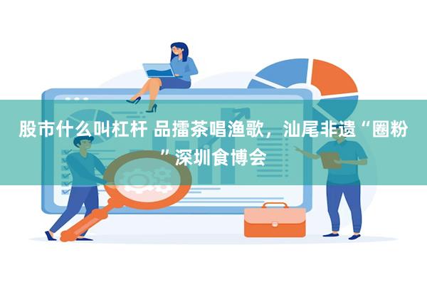 股市什么叫杠杆 品擂茶唱渔歌，汕尾非遗“圈粉”深圳食博会