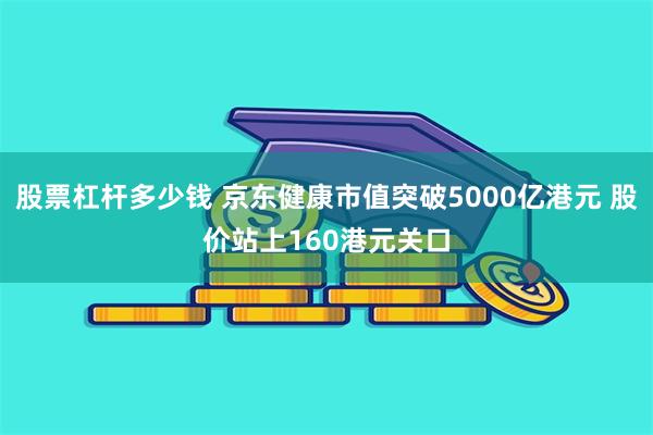 股票杠杆多少钱 京东健康市值突破5000亿港元 股价站上160港元关口