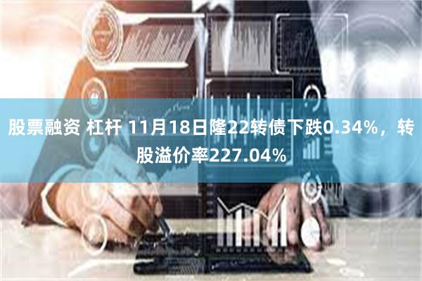 股票融资 杠杆 11月18日隆22转债下跌0.34%，转股溢价率227.04%
