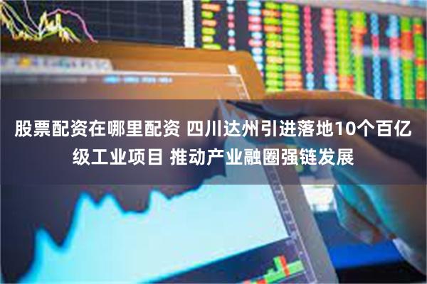 股票配资在哪里配资 四川达州引进落地10个百亿级工业项目 推动产业融圈强链发展