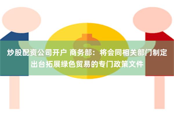 炒股配资公司开户 商务部：将会同相关部门制定出台拓展绿色贸易的专门政策文件