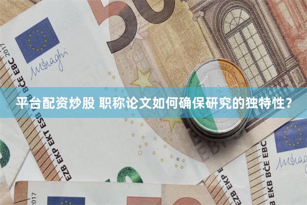 平台配资炒股 职称论文如何确保研究的独特性？