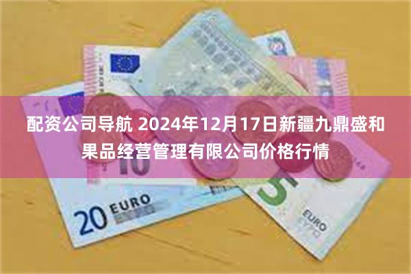 配资公司导航 2024年12月17日新疆九鼎盛和果品经营管理有限公司价格行情