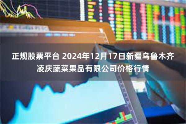 正规股票平台 2024年12月17日新疆乌鲁木齐凌庆蔬菜果品有限公司价格行情
