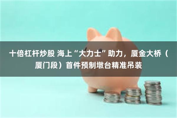 十倍杠杆炒股 海上“大力士”助力，厦金大桥（厦门段）首件预制墩台精准吊装