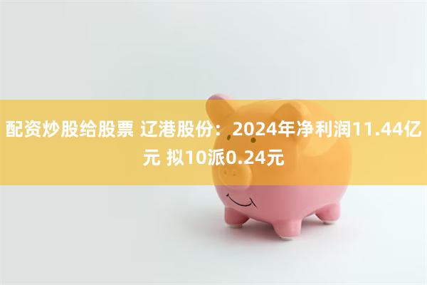 配资炒股给股票 辽港股份：2024年净利润11.44亿元 拟10派0.24元