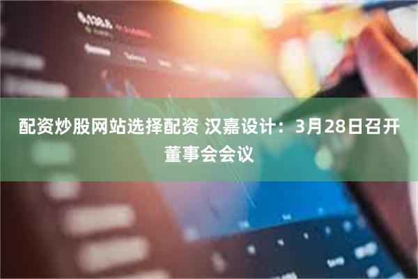 配资炒股网站选择配资 汉嘉设计：3月28日召开董事会会议