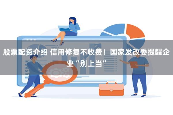 股票配资介绍 信用修复不收费！国家发改委提醒企业“别上当”