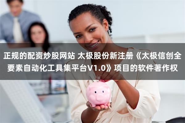 正规的配资炒股网站 太极股份新注册《太极信创全要素自动化工具集平台V1.0》项目的软件著作权