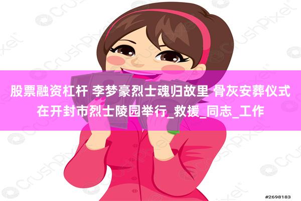 股票融资杠杆 李梦豪烈士魂归故里 骨灰安葬仪式在开封市烈士陵园举行_救援_同志_工作