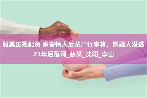 股票正规配资 杀害情人后藏尸行李箱，嫌疑人潜逃23年后落网_慈某_沈阳_李山