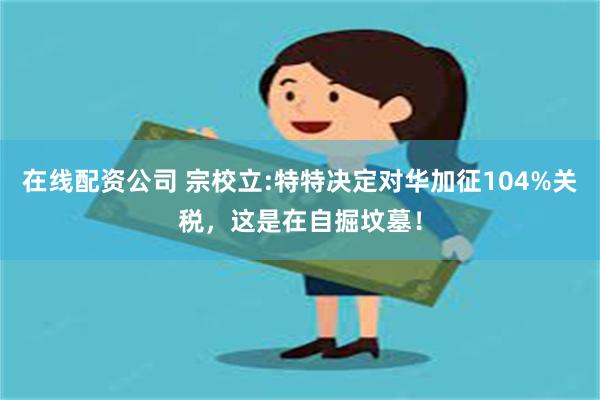 在线配资公司 宗校立:特特决定对华加征104%关税，这是在自掘坟墓！