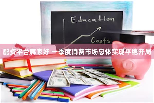 配资平台哪家好 一季度消费市场总体实现平稳开局