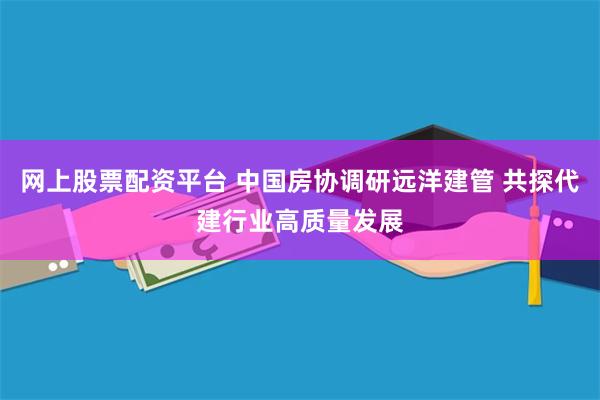 网上股票配资平台 中国房协调研远洋建管 共探代建行业高质量发展