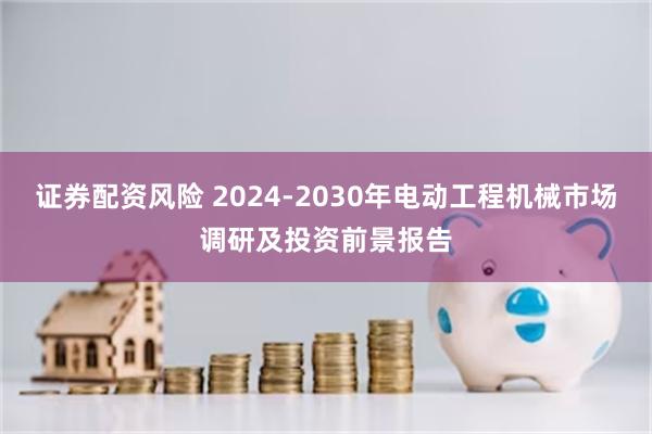 证券配资风险 2024-2030年电动工程机械市场调研及投资前景报告