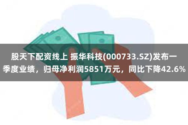 股天下配资线上 振华科技(000733.SZ)发布一季度业绩，归母净利润5851万元，同比下降42.6%