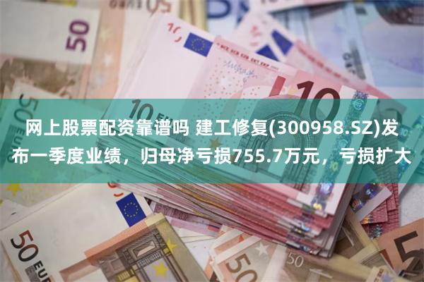 网上股票配资靠谱吗 建工修复(300958.SZ)发布一季度业绩，归母净亏损755.7万元，亏损扩大