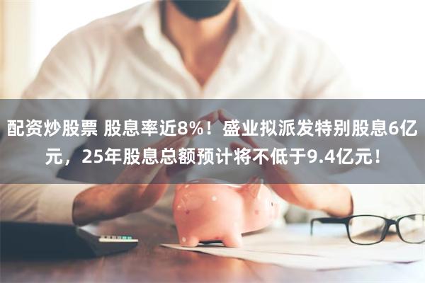 配资炒股票 股息率近8%！盛业拟派发特别股息6亿元，25年股息总额预计将不低于9.4亿元！