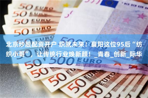 北京炒股配资开户 织就未来！襄阳这位95后“纺织小哥”，让传统行业焕新颜！_青春_创新_际华