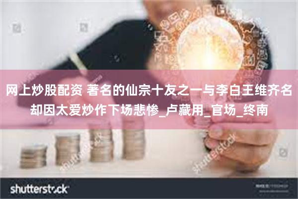 网上炒股配资 著名的仙宗十友之一与李白王维齐名却因太爱炒作下场悲惨_卢藏用_官场_终南