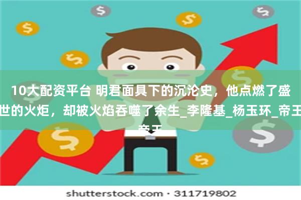 10大配资平台 明君面具下的沉沦史，他点燃了盛世的火炬，却被火焰吞噬了余生_李隆基_杨玉环_帝王