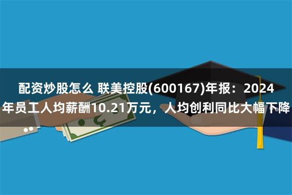 配资炒股怎么 联美控股(600167)年报：2024年员工人均薪酬10.21万元，人均创利同比大幅下降