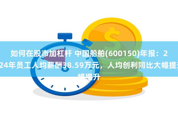 如何在股市加杠杆 中国船舶(600150)年报：2024年员工人均薪酬38.59万元，人均创利同比大幅提升