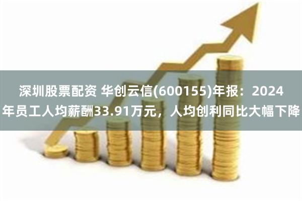 深圳股票配资 华创云信(600155)年报：2024年员工人均薪酬33.91万元，人均创利同比大幅下降