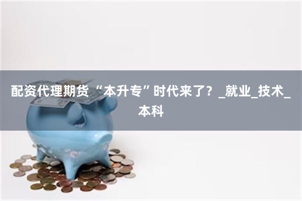 配资代理期货 “本升专”时代来了？_就业_技术_本科