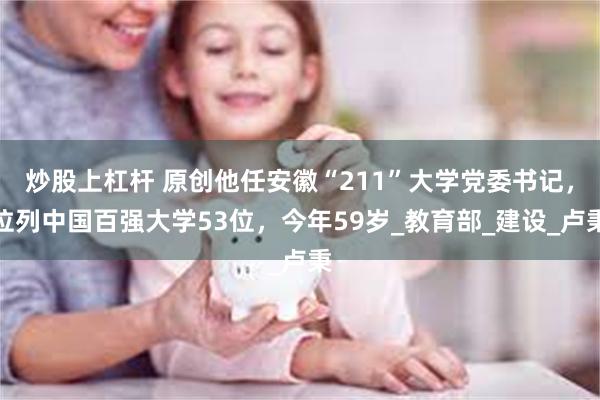 炒股上杠杆 原创他任安徽“211”大学党委书记，位列中国百强大学53位，今年59岁_教育部_建设_卢秉