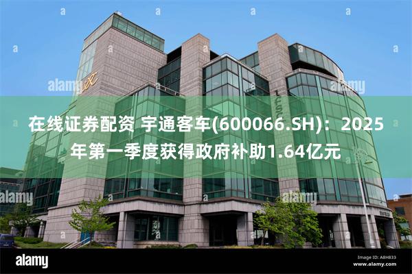 在线证券配资 宇通客车(600066.SH)：2025年第一季度获得政府补助1.64亿元