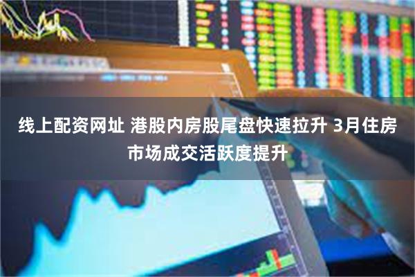 线上配资网址 港股内房股尾盘快速拉升 3月住房市场成交活跃度提升