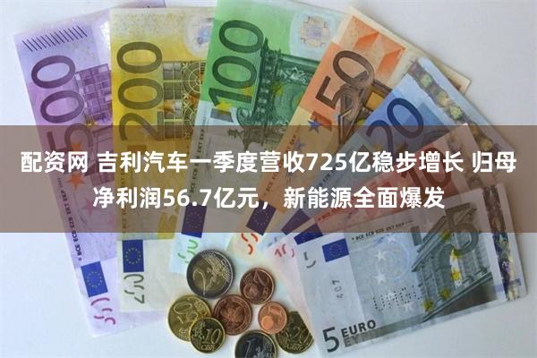 配资网 吉利汽车一季度营收725亿稳步增长 归母净利润56.7亿元，新能源全面爆发