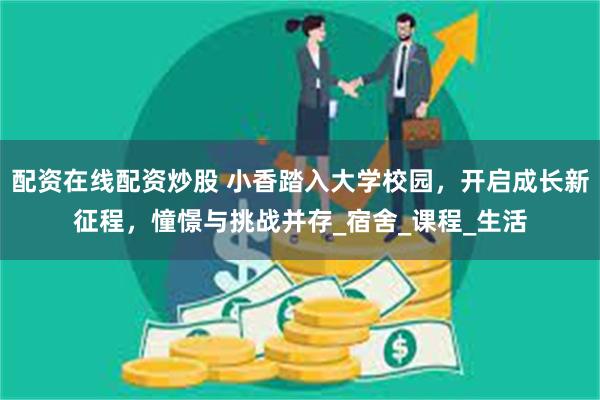 配资在线配资炒股 小香踏入大学校园，开启成长新征程，憧憬与挑战并存_宿舍_课程_生活