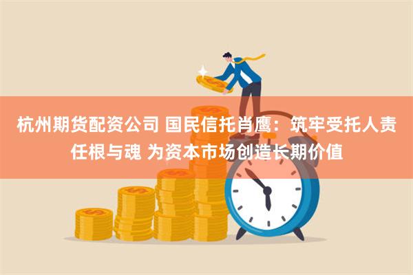 杭州期货配资公司 国民信托肖鹰：筑牢受托人责任根与魂 为资本市场创造长期价值