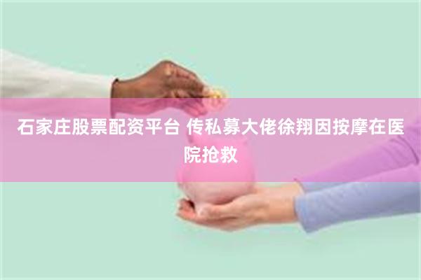 石家庄股票配资平台 传私募大佬徐翔因按摩在医院抢救