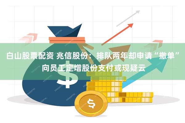 白山股票配资 兆信股份：排队两年却申请“撤单” 向员工定增股份支付或现疑云