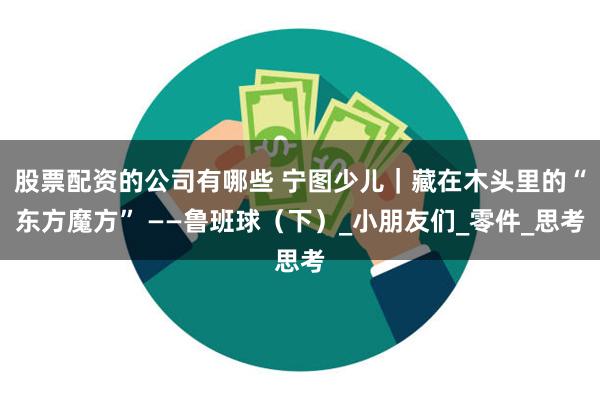 股票配资的公司有哪些 宁图少儿｜藏在木头里的“东方魔方” ——鲁班球（下）_小朋友们_零件_思考