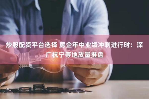 炒股配资平台选择 房企年中业绩冲刺进行时：深广杭宁等地放量推盘