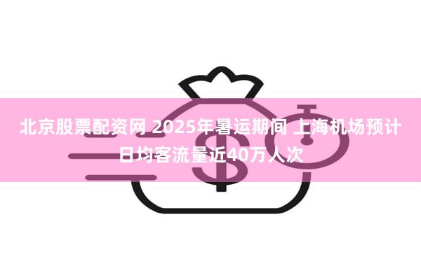 北京股票配资网 2025年暑运期间 上海机场预计日均客流量近40万人次