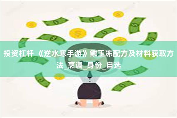 投资杠杆 《逆水寒手游》鳞玉冻配方及材料获取方法_烹调_身份_自选