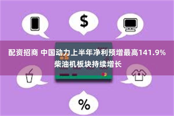 配资招商 中国动力上半年净利预增最高141.9% 柴油机板块持续增长