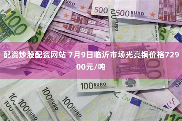 配资炒股配资网站 7月9日临沂市场光亮铜价格72900元/吨