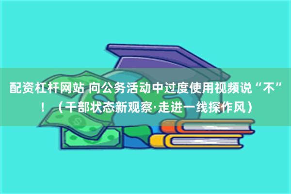 配资杠杆网站 向公务活动中过度使用视频说“不”！（干部状态新观察·走进一线探作风）